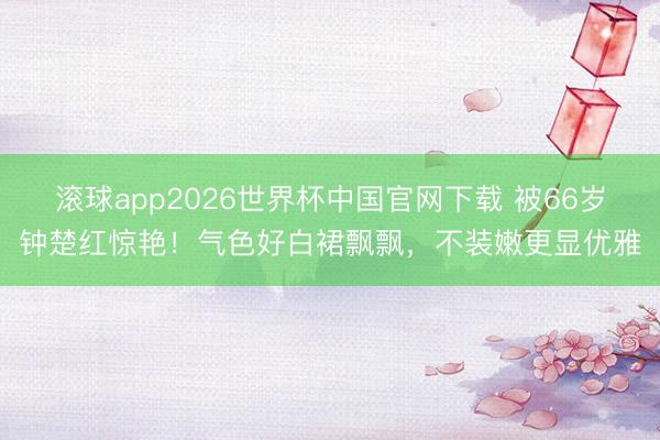 滚球app2026世界杯中国官网下载 被66岁钟楚红惊艳!气色好白裙飘飘,不装嫩更显优雅