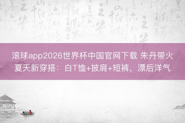 滚球app2026世界杯中国官网下载 朱丹带火夏天新穿搭:白T恤+披肩+短裤,漂后洋气