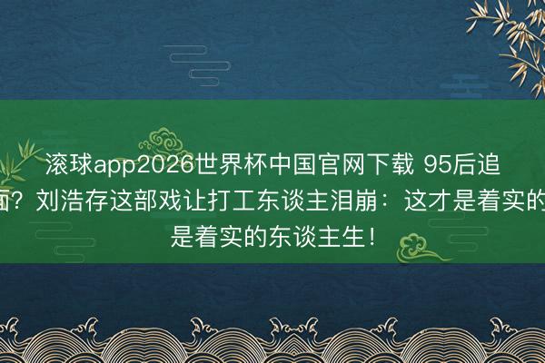 滚球app2026世界杯中国官网下载 95后追年代剧上面？刘浩存这部戏让打工东谈主泪崩：这才是着实的东谈主生！