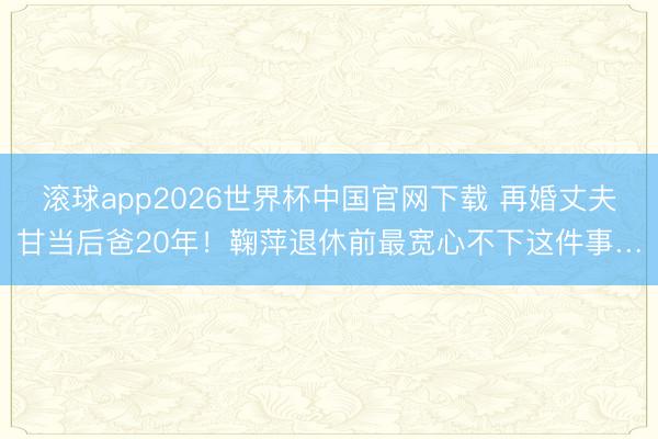 滚球app2026世界杯中国官网下载 再婚丈夫甘当后爸20年!鞠萍退休前最宽心不下这件事…