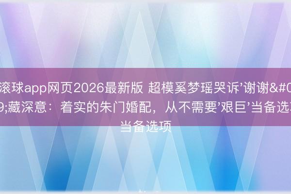 滚球app网页2026最新版 超模奚梦瑶哭诉'谢谢'藏深意:着实的朱门婚配,从不需要'艰巨'当备选项