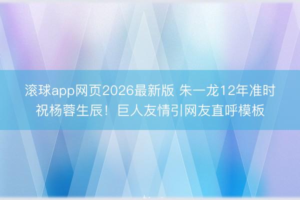 滚球app网页2026最新版 朱一龙12年准时祝杨蓉生辰!巨人友情引网友直呼模板