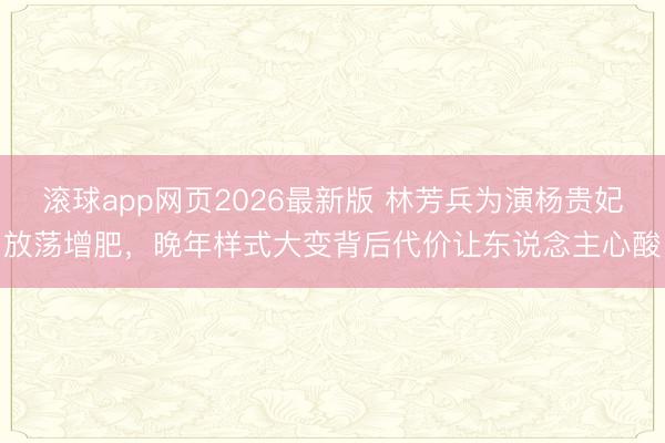 滚球app网页2026最新版 林芳兵为演杨贵妃放荡增肥,晚年样式大变背后代价让东说念主心酸