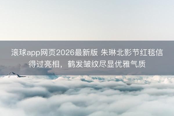滚球app网页2026最新版 朱琳北影节红毯信得过亮相,鹤发皱纹尽显优雅气质