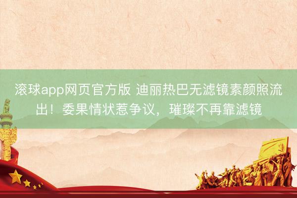 滚球app网页官方版 迪丽热巴无滤镜素颜照流出!委果情状惹争议,璀璨不再靠滤镜