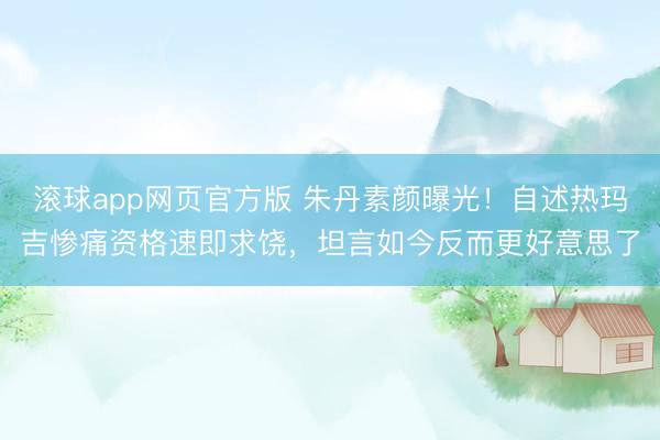 滚球app网页官方版 朱丹素颜曝光!自述热玛吉惨痛资格速即求饶,坦言如今反而更好意思了