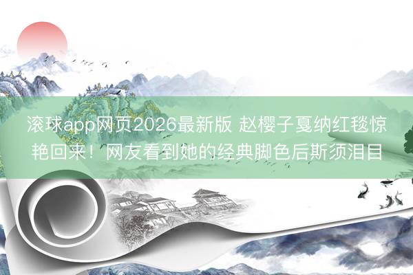 滚球app网页2026最新版 赵樱子戛纳红毯惊艳回来!网友看到她的经典脚色后斯须泪目