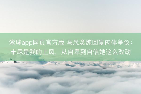 滚球app网页官方版 马念念纯回复肉体争议:丰尽是我的上风,从自卑到自信她这么改动