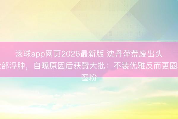 滚球app网页2026最新版 沈丹萍荒废出头脸部浮肿,自曝原因后获赞大批:不装优雅反而更圈粉