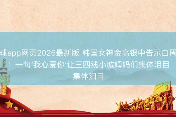 滚球app网页2026最新版 韩国女神金高银中告示白周迅:一句'我心爱你'让三四线小城姆妈们集体泪目