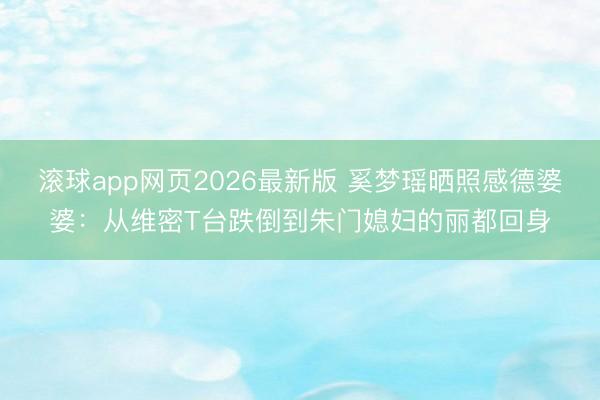 滚球app网页2026最新版 奚梦瑶晒照感德婆婆:从维密T台跌倒到朱门媳妇的丽都回身