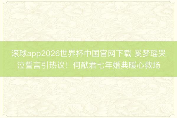 滚球app2026世界杯中国官网下载 奚梦瑶哭泣誓言引热议!何猷君七年婚典暖心救场