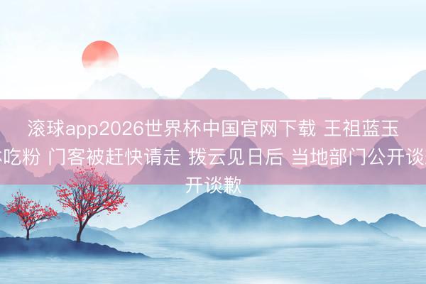 滚球app2026世界杯中国官网下载 王祖蓝玉林吃粉 门客被赶快请走 拨云见日后 当地部门公开谈歉