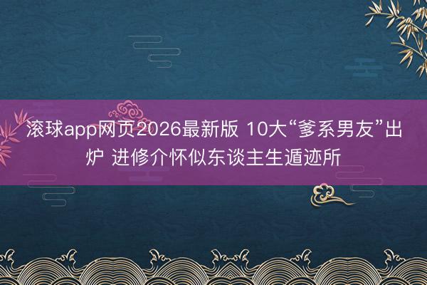 滚球app网页2026最新版 10大“爹系男友”出炉 进修介怀似东谈主生遁迹所