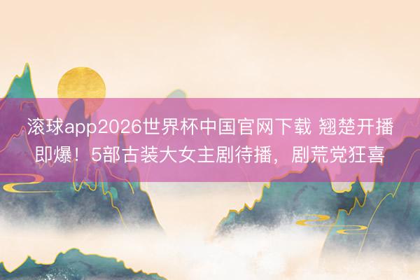 滚球app2026世界杯中国官网下载 翘楚开播即爆!5部古装大女主剧待播,剧荒党狂喜