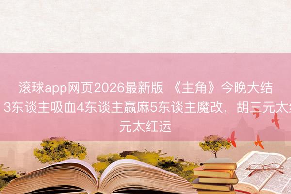 滚球app网页2026最新版 《主角》今晚大结局：3东谈主吸血4东谈主赢麻5东谈主魔改，胡三元太红运