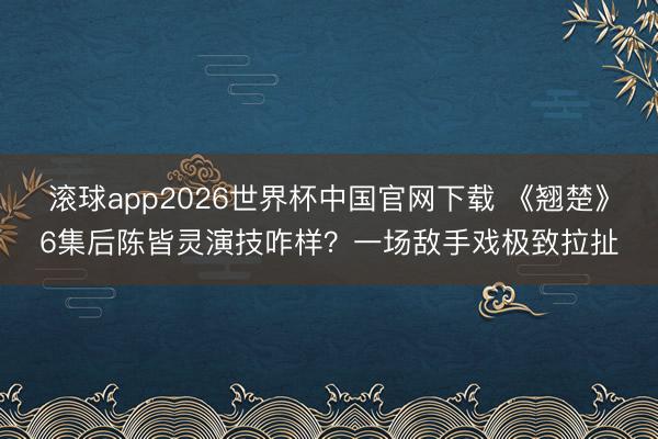 滚球app2026世界杯中国官网下载 《翘楚》6集后陈皆灵演技咋样？一场敌手戏极致拉扯