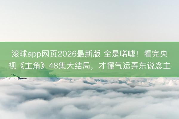 滚球app网页2026最新版 全是唏嘘!看完央视《主角》48集大结局,才懂气运弄东说念主