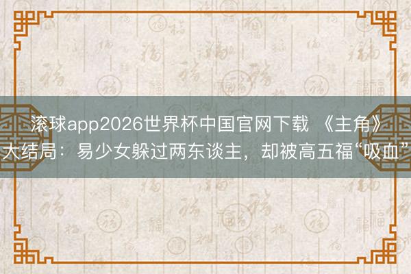 滚球app2026世界杯中国官网下载 《主角》大结局:易少女躲过两东谈主,却被高五福“吸血”