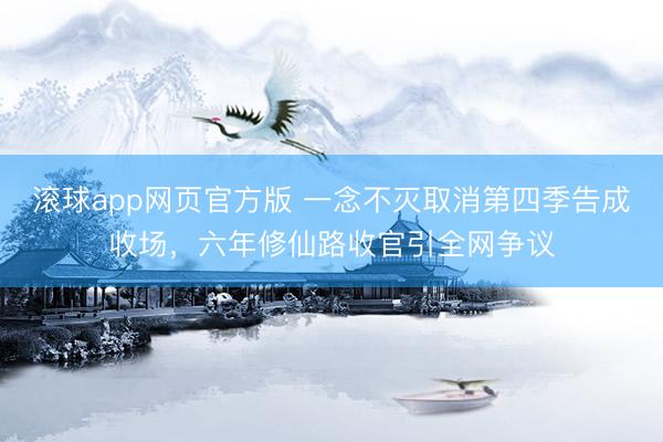 滚球app网页官方版 一念不灭取消第四季告成收场,六年修仙路收官引全网争议