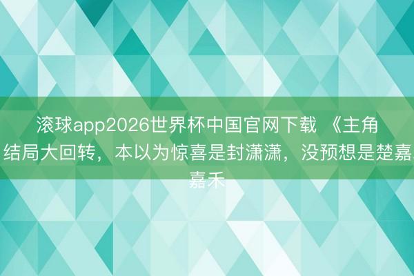 滚球app2026世界杯中国官网下载 《主角》结局大回转,本以为惊喜是封潇潇,没预想是楚嘉禾