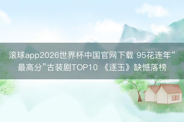 滚球app2026世界杯中国官网下载 95花连年“最高分”古装剧TOP10 《逐玉》缺憾落榜