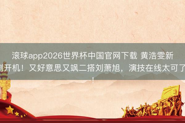 滚球app2026世界杯中国官网下载 黄浩雯新剧开机!又好意思又飒二搭刘萧旭,演技在线太可了!