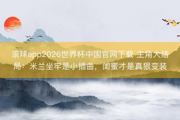 滚球app2026世界杯中国官网下载 主角大结局:米兰坐牢是小插曲,闺蜜才是真狠变装