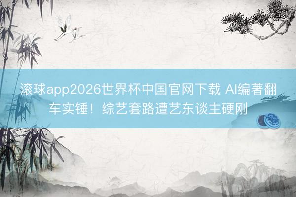 滚球app2026世界杯中国官网下载 AI编著翻车实锤!综艺套路遭艺东谈主硬刚