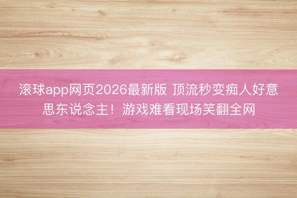 滚球app网页2026最新版 顶流秒变痴人好意思东说念主!游戏难看现场笑翻全网