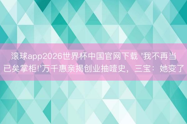 滚球app2026世界杯中国官网下载 '我不再当已矣掌柜!'万千惠亲揭创业抽噎史,三宝:她变了
