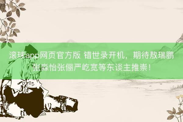 滚球app网页官方版 错世录开机,期待敖瑞鹏张淼怡张俪严屹宽等东谈主推崇!