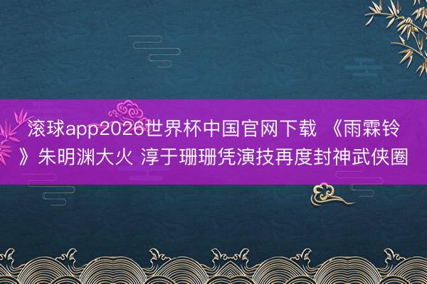 滚球app2026世界杯中国官网下载 《雨霖铃》朱明渊大火 淳于珊珊凭演技再度封神武侠圈