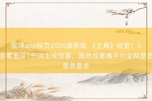 滚球app网页2026最新版 《主角》收官！3东谈主零差评1东谈主成惊喜，唯他成意难平引全网意思意思