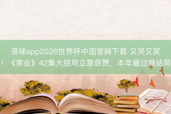 滚球app2026世界杯中国官网下载 又哭又笑!《家业》42集大结局立意获赞,本年最过瘾结局
