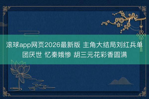 滚球app网页2026最新版 主角大结局刘红兵单团厌世 忆秦娥惨 胡三元花彩香圆满