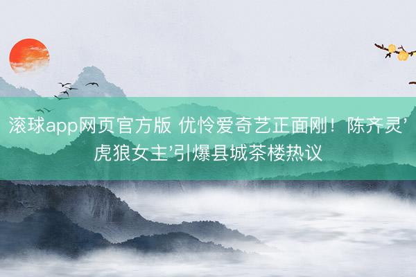 滚球app网页官方版 优怜爱奇艺正面刚!陈齐灵'虎狼女主'引爆县城茶楼热议