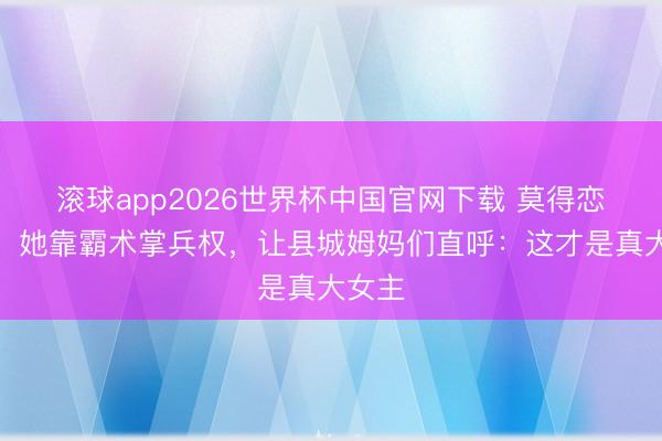 滚球app2026世界杯中国官网下载 莫得恋爱脑!她靠霸术掌兵权,让县城姆妈们直呼:这才是真大女主