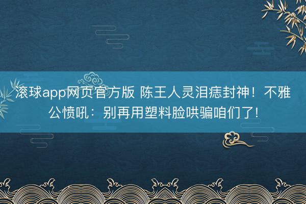滚球app网页官方版 陈王人灵泪痣封神!不雅公愤吼:别再用塑料脸哄骗咱们了!