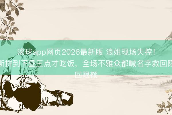 滚球app网页2026最新版 浪姐现场失控!代斯拼到下昼三点才吃饭,全场不雅众都喊名字救回限额