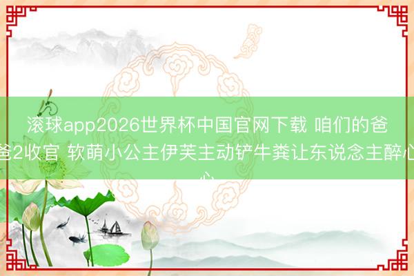 滚球app2026世界杯中国官网下载 咱们的爸爸2收官 软萌小公主伊芙主动铲牛粪让东说念主醉心