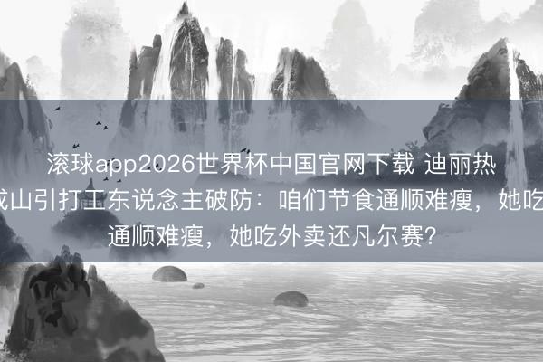 滚球app2026世界杯中国官网下载 迪丽热巴诞辰外卖堆成山引打工东说念主破防:咱们节食通顺难瘦,她吃外卖还凡尔赛?