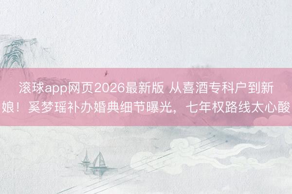 滚球app网页2026最新版 从喜酒专科户到新娘!奚梦瑶补办婚典细节曝光,七年权路线太心酸