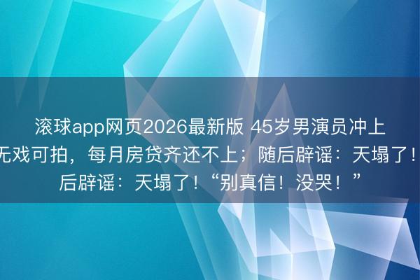滚球app网页2026最新版 45岁男演员冲上热搜,直播时哭诉无戏可拍,每月房贷齐还不上;随后辟谣:天塌了!“别真信!没哭!”
