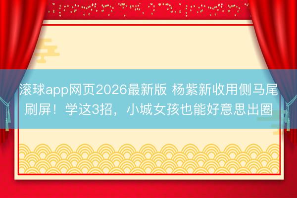 滚球app网页2026最新版 杨紫新收用侧马尾刷屏!学这3招,小城女孩也能好意思出圈