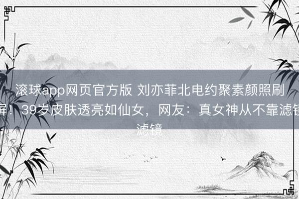 滚球app网页官方版 刘亦菲北电约聚素颜照刷屏!39岁皮肤透亮如仙女,网友:真女神从不靠滤镜