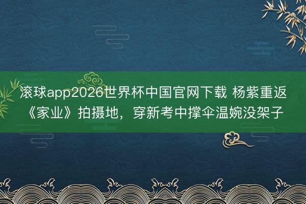 滚球app2026世界杯中国官网下载 杨紫重返《家业》拍摄地,穿新考中撑伞温婉没架子