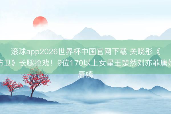 滚球app2026世界杯中国官网下载 关晓彤《防卫》长腿抢戏!9位170以上女星王楚然刘亦菲唐嫣