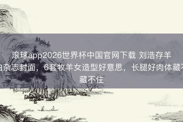 滚球app2026世界杯中国官网下载 刘浩存羊圈拍杂志封面,6套牧羊女造型好意思,长腿好肉体藏不住