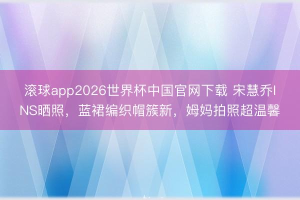 滚球app2026世界杯中国官网下载 宋慧乔INS晒照，蓝裙编织帽簇新，姆妈拍照超温馨